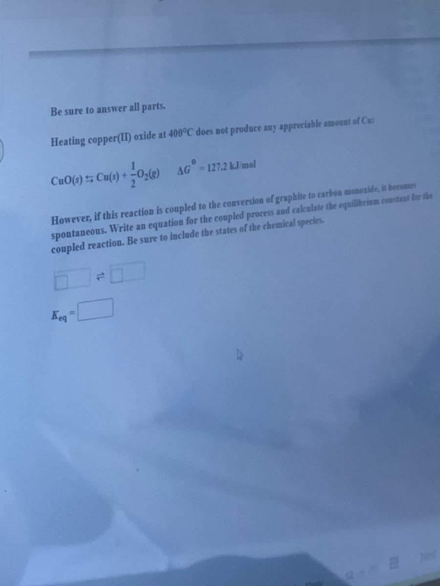 Be sure to answer all parts.
Heating copper(II) oxide at 400°C does not produce any appreciable amount of Cu:
CuO(s) 5 Cu(s) +-0,) AG =127.2 kJ/mol
However, if this reaction is coupled to the conversion of graphite to carbon monoxide, it becomes
spontaneous. WVrite an equation for the coupled process and calculate the equilibrium costant for fhe
coupled reaction. Be sure to include the states of the chemical species.
10
Keg
