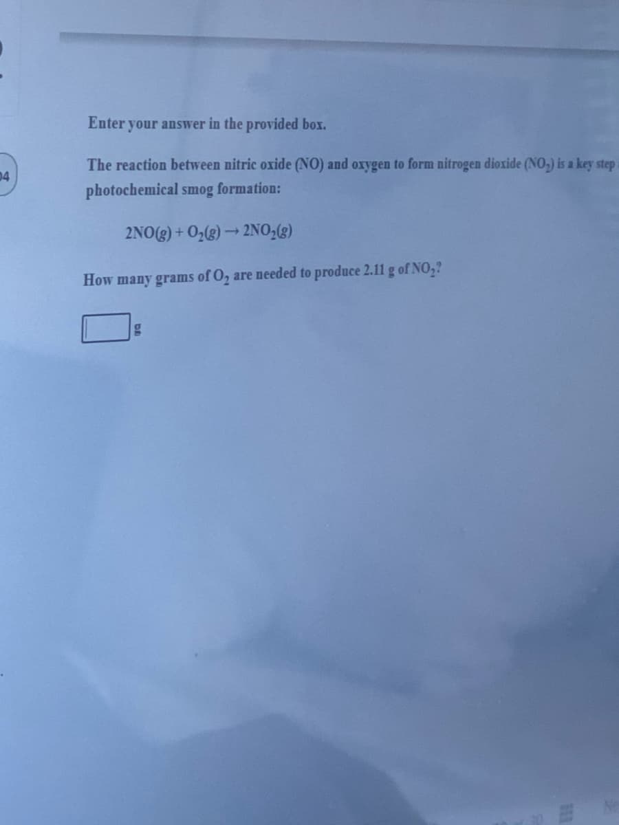 Enter your answer in the provided box.
The reaction between nitric oxide (NO) and oxygen to form nitrogen dioxide (NO,) is a key step
04
photochemical smog formation:
2NO(g) + 02(g) → 2NO,(g)
How many grams of O, are needed to produce 2.11 g of NO,?
