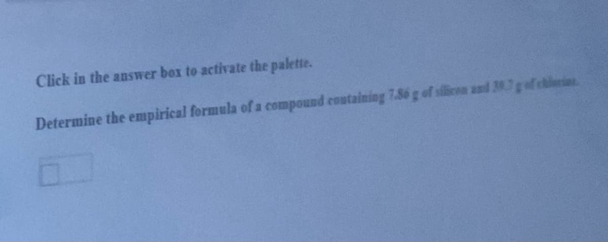 Click in the answer box to activate the palette.
Determine the empirical formula of a compound containing 7.86 g of silieen and 27gaf chlie
