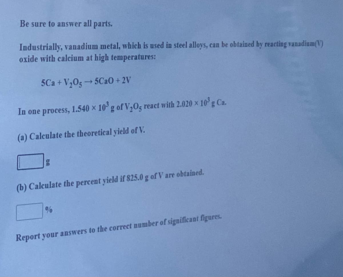 Be sure to answer all parts.
Industrially, vanadium metal, which is used in steel alloys, can be obtained by reacting vanadium(V)
oxide with calcium at high temperatures:
5Ca + V,0g 5CAO+ 2V
In one process, 1.540 x 10 g of V,05 react with 2.020 x 10g Ca.
(a) Calculate the theoretical yield of V.
(b) Calculate the percent yield if 825.0 g of V are obtained.
Report your answers to the correct number of significant figures.
