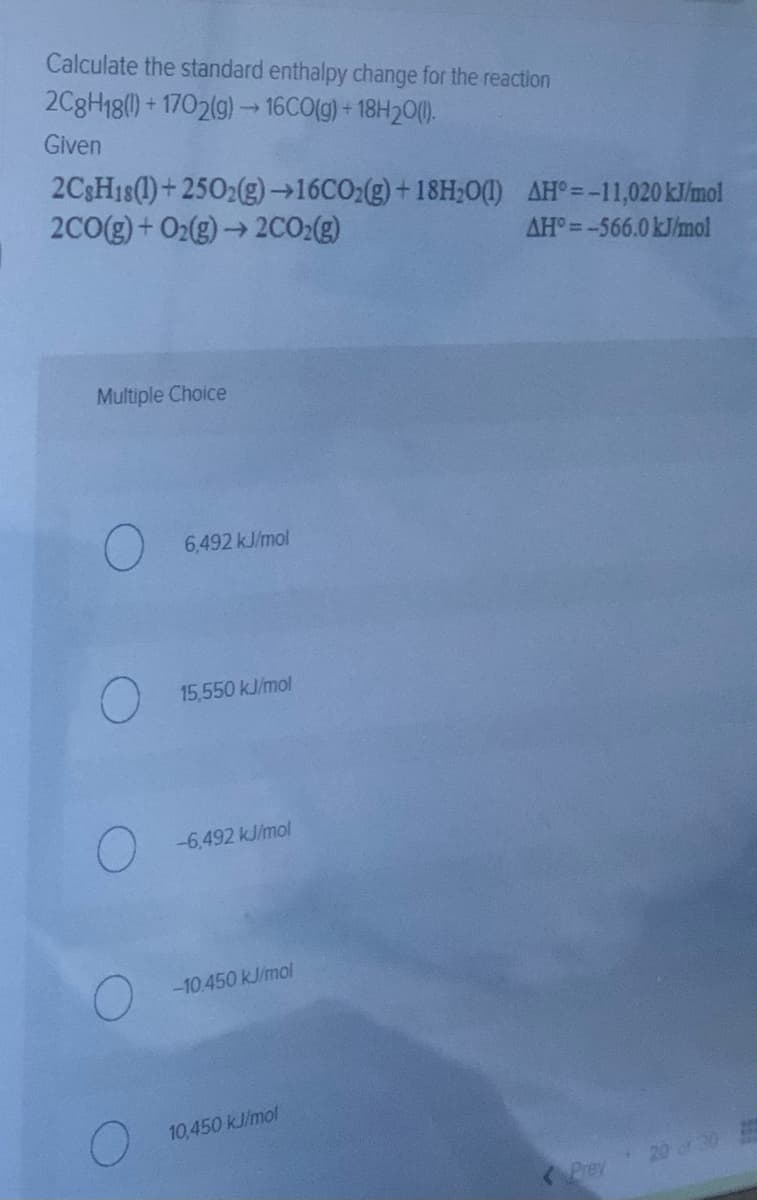 Calculate the standard enthalpy change for the reaction
2C8H18() + 1702(g) 16CO(g) + 18H20().
Given
2C3H1S(1)+ 2502(g)→16CO:(g)+ 18H;O(1) AH°=-11,020KJ/mol
2C0(g)+ O2(g)→ 2CO2(g)
AH°=-566.0 kJ/mol
Multiple Choice
6,492 kJ/mol
15,550 kJ/mol
-6,492 kJ/mol
-10.450 kJ/mol
10,450 kJ/mol
20 of 30
Prey

