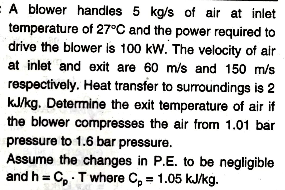 :A blower handles 5 kg/s of air at inlet
temperature of 27°C and the power required to
drive the blower is 100 kW. The velocity of air
at inlet and exit are 60 m/s and 150 m/s
respectively. Heat transfer to surroundings is 2
KJ/kg. Determine the exit temperature of air if
the blower compresses the air from 1.01 bar
pressure to 1.6 bar pressure.
Assume the changes in P.E. to be negligible
and h = C, Twhere C, = 1.05 kJ/kg.
