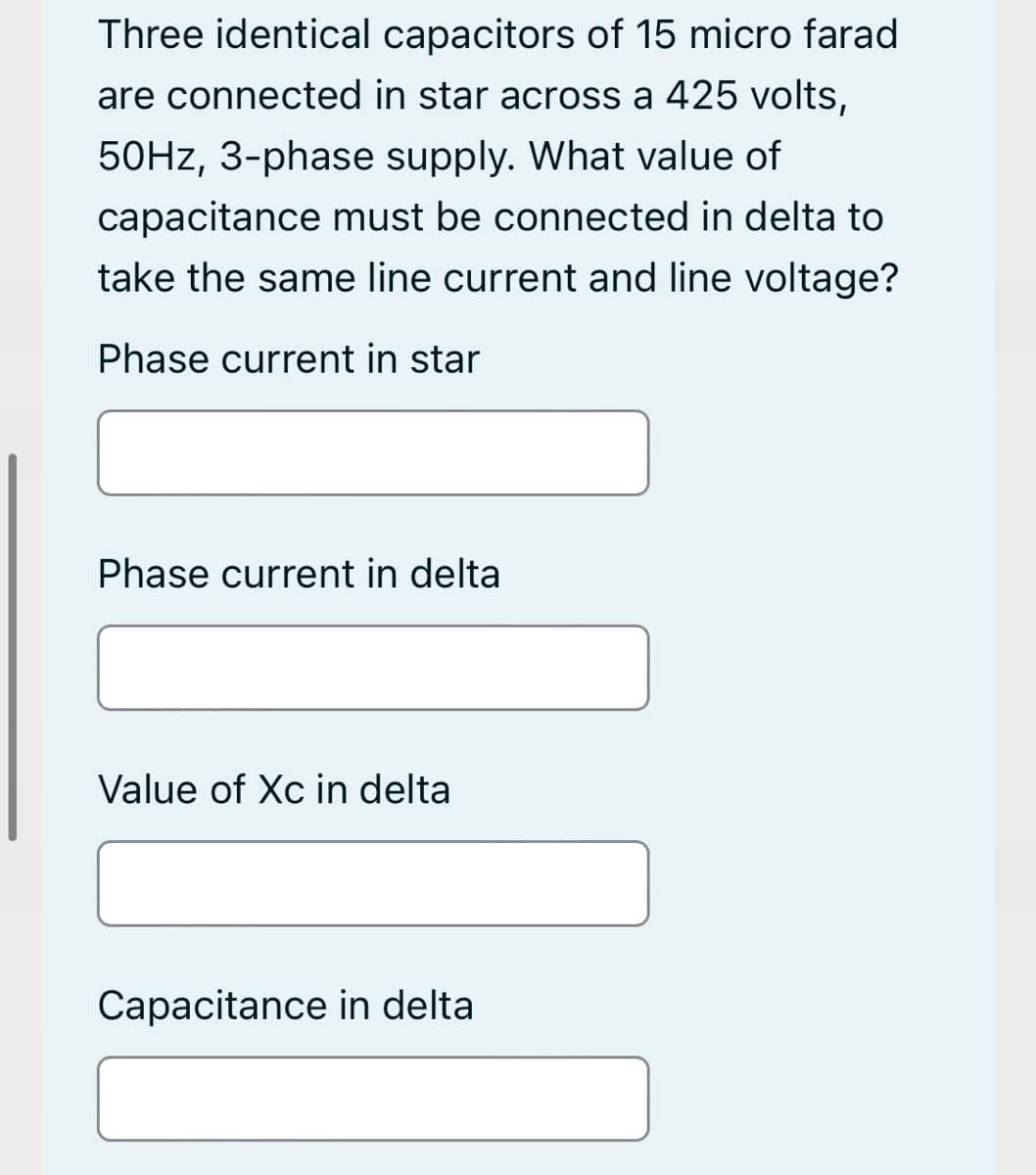 Three identical capacitors of 15 micro farad
are connected in star across a 425 volts,
50HZ, 3-phase supply. What value of
capacitance must be connected in delta to
take the same line current and line voltage?
Phase current in star
Phase current in delta
Value of Xc in delta
Capacitance in delta
