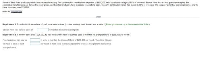 Swwart's Steel Parts produces parts for the automobile industry. The company has monthly Eed expenses of S620,000 and a contribution margin of 90% of revenoes Stewart feels like he's in a giant squeeze play. The
automotive manufacturers are demanding lower prices, and the steel producers have increased raw material costs Stewarfs contribution margin has shrunk to 60% of revenues. The company's monthly operating income, prior to
these pressures, was $298.000.
Read the men
Requirement 1. To maintain this same level of profi what sales volume (in sales revenue) must Stewart now achieve? (Round your answer up to the nearest whole dollar)
Stewart must now achieve sales of
to maintain the same level of prot
Requirement 2. If monthly sales are 51.020.000, by how much wil he need to cut fired costs to maintain his prior proft level of S298,000 per month?
Inorder to maintain the prior proft level of 1298.000 per month Therafore, Stewart
per month in fieed costs by moving oparations overseas it he plans to maintain hia
Fluod expenses can orly be
wil have to save at least
prior profit level
