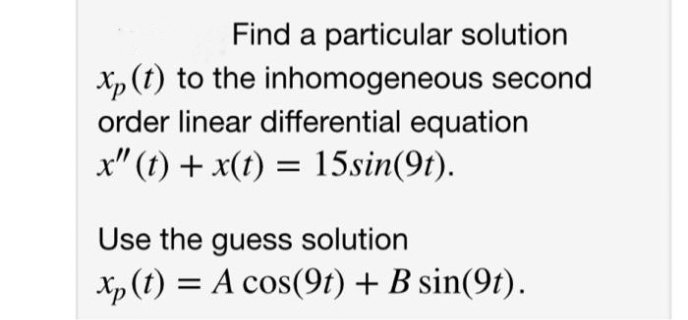 Find a particular solution
Xp (t) to the inhomogeneous second
order linear differential equation
x" (t) + x(t) = 15sin(9t).
Use the guess solution
Xp (t) = A cos(9t) + B sin(9t).
