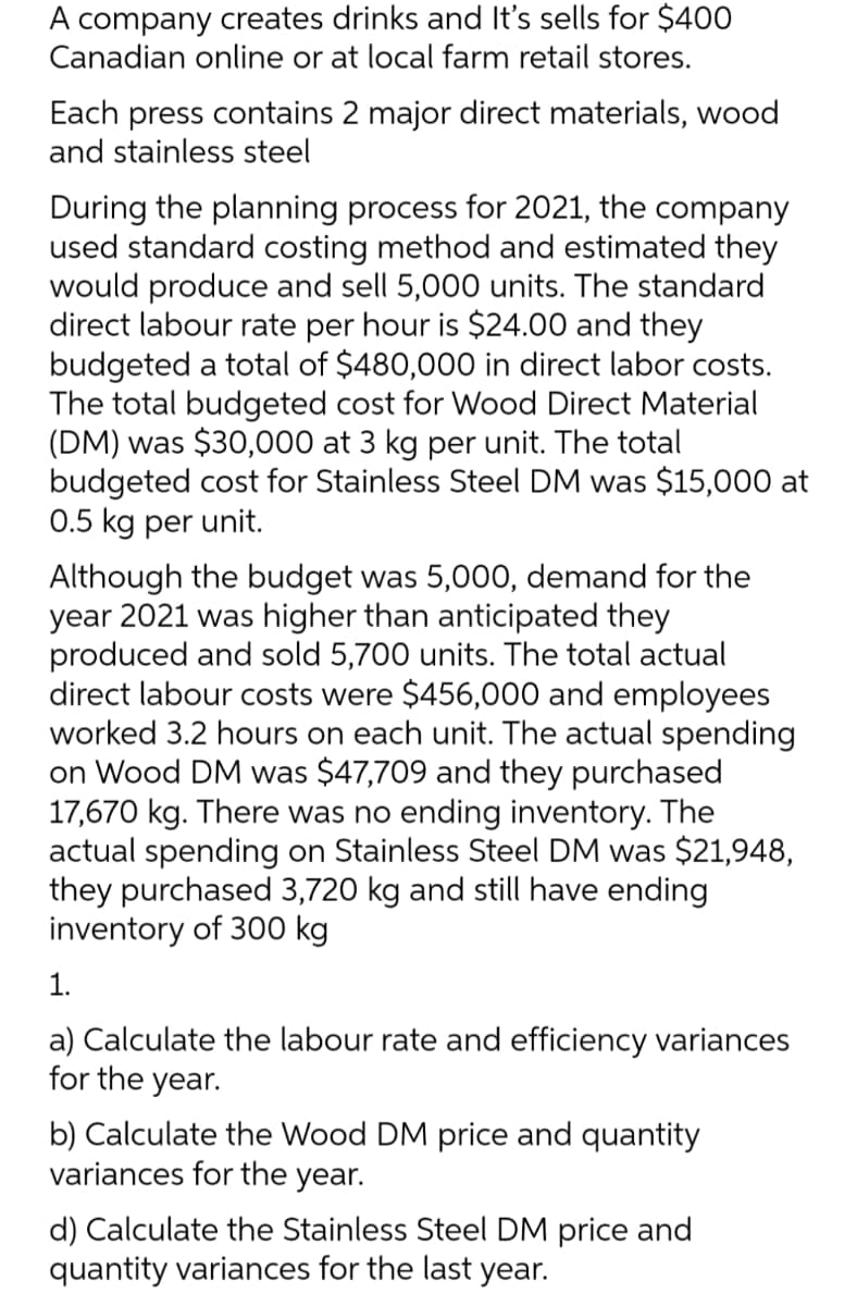 A company creates drinks and It's sells for $400
Canadian online or at local farm retail stores.
Each press contains 2 major direct materials, wood
and stainless steel
During the planning process for 2021, the company
used standard costing method and estimated they
would produce and sell 5,000 units. The standard
direct labour rate per hour is $24.00 and they
budgeted a total of $480,000 in direct labor costs.
The total budgeted cost for Wood Direct Material
(DM) was $30,000 at 3 kg per unit. The total
budgeted cost for Stainless Steel DM was $15,000 at
0.5 kg per unit.
Although the budget was 5,000, demand for the
year 2021 was higher than anticipated they
produced and sold 5,700 units. The total actual
direct labour costs were $456,000 and employees
worked 3.2 hours on each unit. The actual spending
on Wood DM was $47,709 and they purchased
17,670 kg. There was no ending inventory. The
actual spending on Stainless Steel DM was $21,948,
they purchased 3,720 kg and still have ending
inventory of 300 kg
1.
a) Calculate the labour rate and efficiency variances
for the year.
b) Calculate the Wood DM price and quantity
variances for the year.
d) Calculate the Stainless Steel DM price and
quantity variances for the last year.
