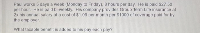 Paul works 5 days a week (Monday to Friday), 8 hours per day. He is paid $27.50
per hour. He is paid bi-weekly. His company provides Group Term Life insurance at
2x his annual salary at a cost of $1.09 per month per $ 1000 of coverage paid for by
the employer.
What taxable benefit is added to his pay each pay?
