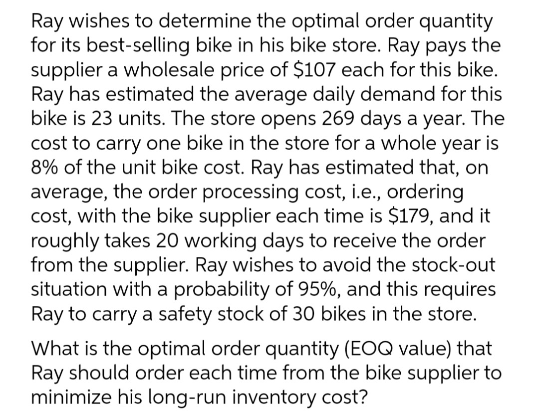 Ray wishes to determine the optimal order quantity
for its best-selling bike in his bike store. Ray pays the
supplier a wholesale price of $107 each for this bike.
Ray has estimated the average daily demand for this
bike is 23 units. The store opens 269 days a year. The
cost to carry one bike in the store for a whole year is
8% of the unit bike cost. Ray has estimated that, on
average, the order processing cost, i.e., ordering
cost, with the bike supplier each time is $179, and it
roughly takes 20 working days to receive the order
from the supplier. Ray wishes to avoid the stock-out
situation with a probability of 95%, and this requires
Ray to carry a safety stock of 30 bikes in the store.
What is the optimal order quantity (EOQ value) that
Ray should order each time from the bike supplier to
minimize his long-run inventory cost?
