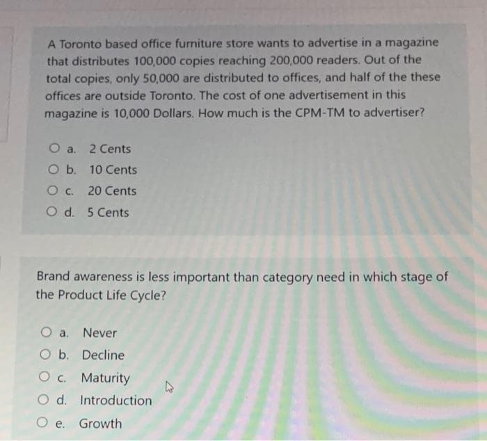 A Toronto based office furniture store wants to advertise in a magazine
that distributes 100,000 copies reaching 200,000 readers. Out of the
total copies, only 50,000 are distributed to offices, and half of the these
offices are outside Toronto. The cost of one advertisement in this
magazine is 10,000 Dollars. How much is the CPM-TM to advertiser?
O a. 2 Cents
O b. 10 Cents
O c. 20 Cents
O d. 5 Cents
Brand awareness is less important than category need in which stage of
the Product Life Cycle?
O a. Never
O b. Decline
c.
Maturity
Introduction
O e. Growth
