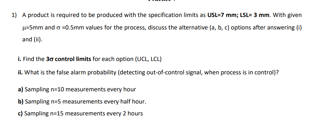 1) A product is required to be produced with the specification limits as USL=7 mm; LSL= 3 mm. With given
u=5mm and o =0.5mm values for the process, discuss the alternative (a, b, c) options after answering (i)
and (ii).
i. Find the 30 control limits for each option (UCL, LCL)
ii. What is the false alarm probability (detecting out-of-control signal, when process is in control)?
a) Sampling n=10 measurements every hour
b) Sampling n=5 measurements every half hour.
c) Sampling n=15 measurements every 2 hours
