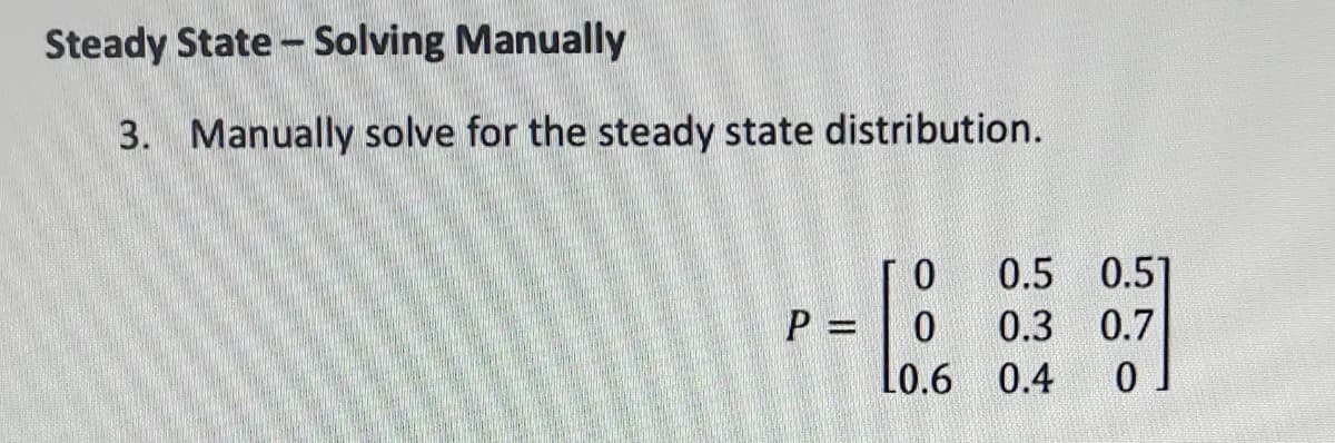 Steady State - Solving Manually
3. Manually solve for the steady state distribution.
0.5 0.5]
P =
0.3 0.7
Lo.6 0.4
