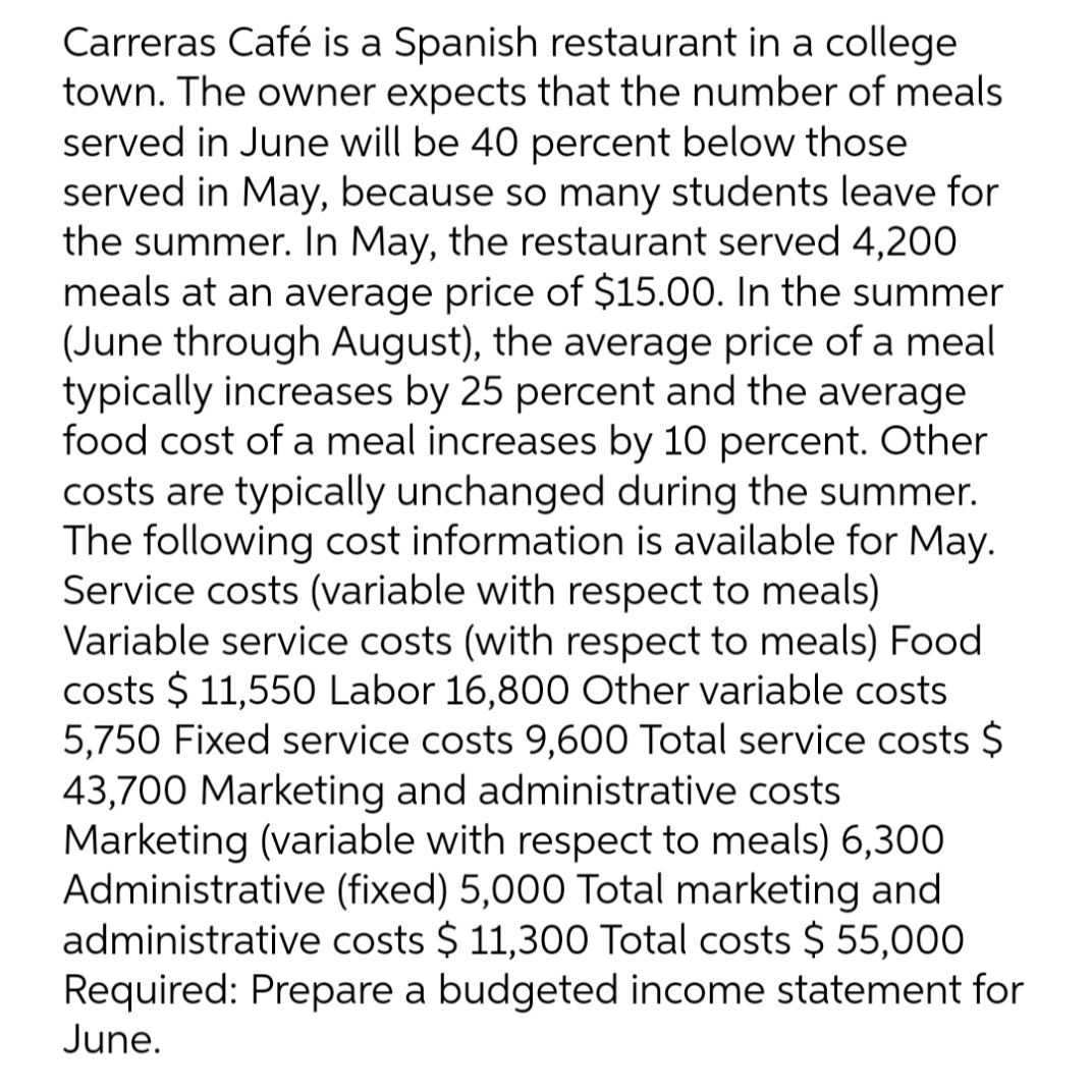 Carreras Café is a Spanish restaurant in a college
town. The owner expects that the number of meals
served in June will be 40 percent below those
served in May, because so many students leave for
the summer. In May, the restaurant served 4,200
meals at an average price of $15.00. In the summer
(June through August), the average price of a meal
typically increases by 25 percent and the average
food cost of a meal increases by 10 percent. Other
costs are typically unchanged during the summer.
The following cost information is available for May.
Service costs (variable with respect to meals)
Variable service costs (with respect to meals) Food
costs $ 11,550 Labor 16,800 Other variable costs
5,750 Fixed service costs 9,600 Total service costs $
43,700 Marketing and administrative costs
Marketing (variable with respect to meals) 6,300
Administrative (fixed) 5,000 Total marketing and
administrative costs $ 11,300 Total costs $ 55,000
Required: Prepare a budgeted income statement for
June.
