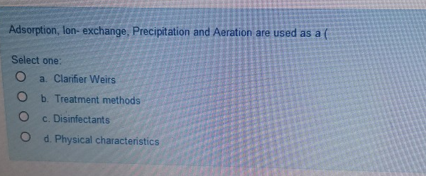 Adsorption, lon- exchange, Precipitation and Aeration are used as a (
Select one:
a. Clarifier Weirs
O b. Treatment methods
c. Disinfectants
d. Physical characteristics
