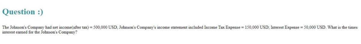 Question :)
The Johnson's Company had net income(after tax) = 500,000 USD, Johnson's Company's income statement included Income Tax Expense = 150,000 USD; Interest Expense = 50,000 USD. What is the times
interest earned for the Johnson's Company?