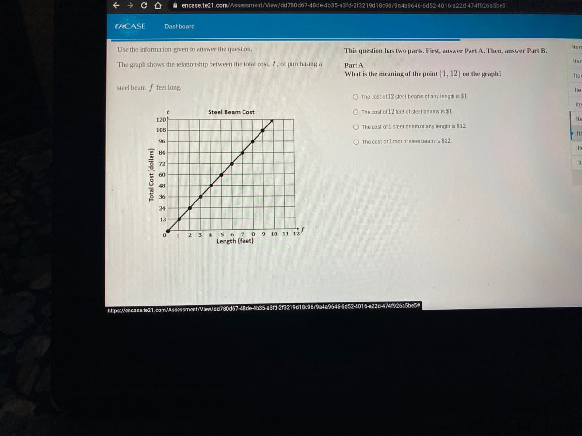 A encase.te21.com/Assessment/View/dd780d67-48de-4b35-a3fd-2f3219d18c96/9a4a9646-6d52-4016-a22d-474f926a5be5
CNCASE
Dashboard
Item
Use the information given to answer the question.
This question has two parts. First, answer Part A. Then, answer Part B.
Item
The graph shows the relationship between the total cost, t, of purchasing a
Part A
What is the meaning of the point (1, 12) on the graph?
Iter
steel beam f feet long.
Iter
O The cost of 12 steel beams of any length is $1
Ite
Steel Beam Cost
O The cost of 12 feet of steel beams is $1.
120
Ite
O The cost of 1 steel beam of any length is $12.
108
Ite
96
O The cost of 1 foot of steel beam is $12
Ite
84
72
It
60
48
36
24
12
5 6 7 8
Length (feet)
1 23
9 10 11 12
4.
https://encase.te21.com/Assessment/View/dd780d67-48de-4b35-a3fd-213219d18c96/9a4a9646-6d52-4016-a22d-4741926a5be5#
Total Cost (dollars)
