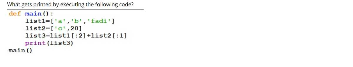 What gets printed by executing the following code?
def main () :
list1=['a','b','fadi']
list2=['c',20]
list3=list1[:2]+list2[:1]
print(list3)
main()

