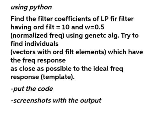 using python
Find the filter coefficients of LP fir filter
having ord filt = 10 and w=0.5
(normalized freq) using genetc alg. Try to
find individuals
(vectors with ord filt elements) which have
the freq response
as close as possible to the ideal freq
response (template).
-put the code
-screenshots with the output