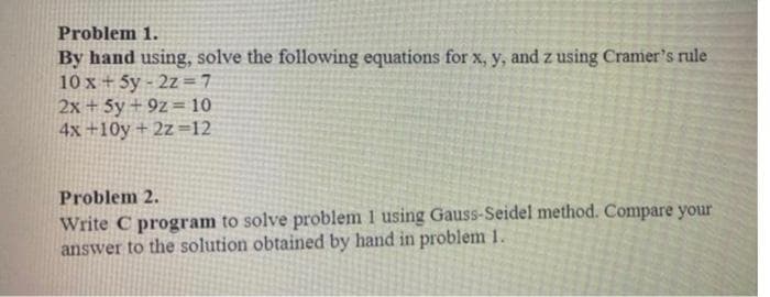 Problem 1.
By hand using, solve the following equations for x, y, and z using Cramer's rule
10x + 5y-2z=7
2x + 5y +9z=10
4x+10y + 2z=12
Problem 2.
Write C program to solve problem 1 using Gauss-Seidel method. Compare your
answer to the solution obtained by hand in problem 1.