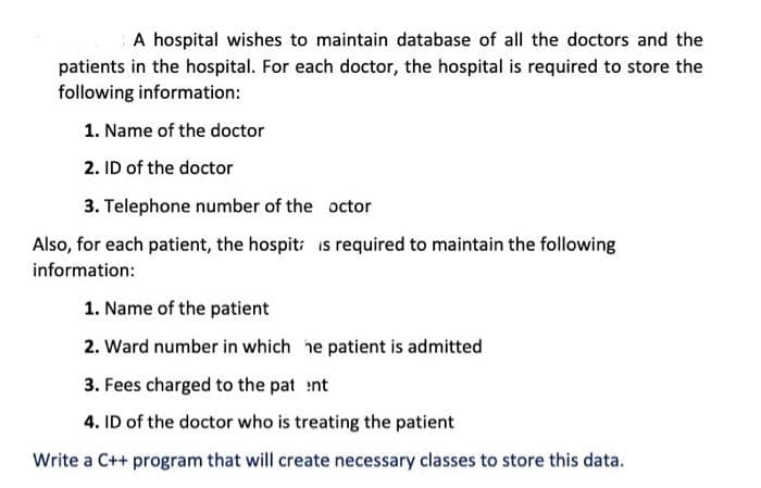 A hospital wishes to maintain database of all the doctors and the
patients in the hospital. For each doctor, the hospital is required to store the
following information:
1. Name of the doctor
2. ID of the doctor
3. Telephone number of the octor
Also, for each patient, the hospitz is required to maintain the following
information:
1. Name of the patient
2. Ward number in which he patient is admitted
3. Fees charged to the pat nt
4. ID of the doctor who is treating the patient
Write a C++ program that will create necessary classes to store this data.
