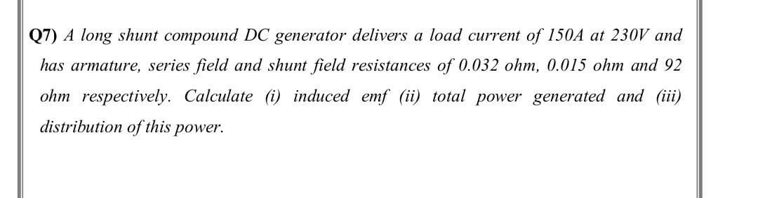 Q7) A long shunt compound DC generator delivers a load current of 150A at 230V and
has armature, series field and shunt field resistances of 0.032 ohm, 0.015 ohm and 92
ohm respectively. Calculate (i) induced emf (ii) total power generated and (iii)
distribution of this
power.
