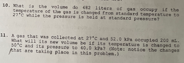 10. What is the volume do 482 liters of gas occupy if the
temperature of the gas is changed from standard temperature to
27°C while the pressure is held at standard pressure?
11. A gas that was collected at 27°C and 52.0 kPa occupied 200 mL.
What will its new volume be if its temperature is chạnged to
50°C and its pressure to 40.0 kPa? (Note: notice the changes
that are taking place in this problem.)
