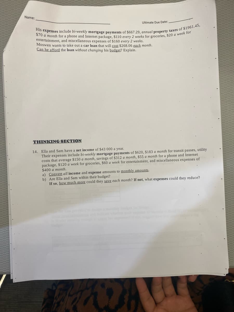 Name:
Ultimate Due Date:
His expenses include bi-weekly mortgage payments of $667.29, annual property taxes of $1961.45,
$70 a month for a phone and Internet package, $110 every 2 weeks for groceries, $20 a week for
entertainment, and miscellaneous expenses of $160 every 2 weeks.
Moswen wants to take out a car loan that will cost $268.06 each month.
Can he afford the loan without changing his budget? Explain.
THINKING SECTION
14. Ella and Sam have a net income of $43 000 a year.
Their expenses include bi-weekly mortgage payments of $620, $183 a month for transit passes, utility
costs that average $150 a month, savings of $312 a month, $55 a month for a phone and Internet
package, $120 a week for groceries, $60 a week for entertainment, and miscellaneous expenses of
$400 a month.
a) Convert all income and expense amounts to monthly amounts.
b) Are Ella and Sam within their budget?
If so, how much more could they save each month? If not, what expenses could they reduce?
100