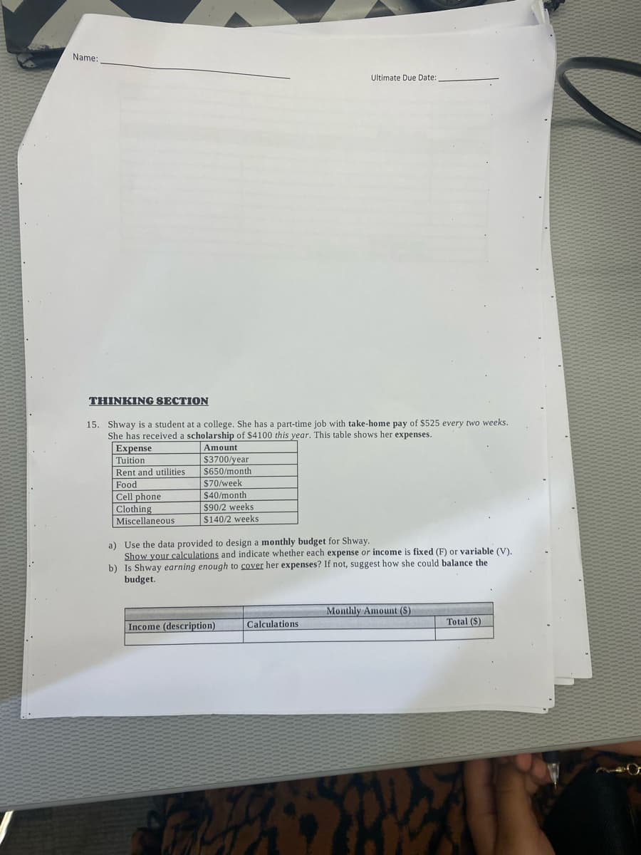 Name:
THINKING SECTION
15. Shway is a student at a college. She has a part-time job with take-home pay of $525 every two weeks.
She has received a scholarship of $4100 this year. This table shows her expenses.
Expense
Tuition
Rent and utilities.
Food
Cell phone
Clothing
Miscellaneous
Amount
$3700/year
$650/month
$70/week
$40/month
$90/2 weeks
$140/2 weeks
a) Use the data provided to design a monthly budget for Shway.
Show your calculations and indicate whether each expense or income is fixed (F) or variable (V).
b) Is Shway earning enough to cover her expenses? If not, suggest how she could balance the
budget.
Income (description)
Ultimate Due Date:
Calculations
Fith
Monthly Amount (S)
Total ($)