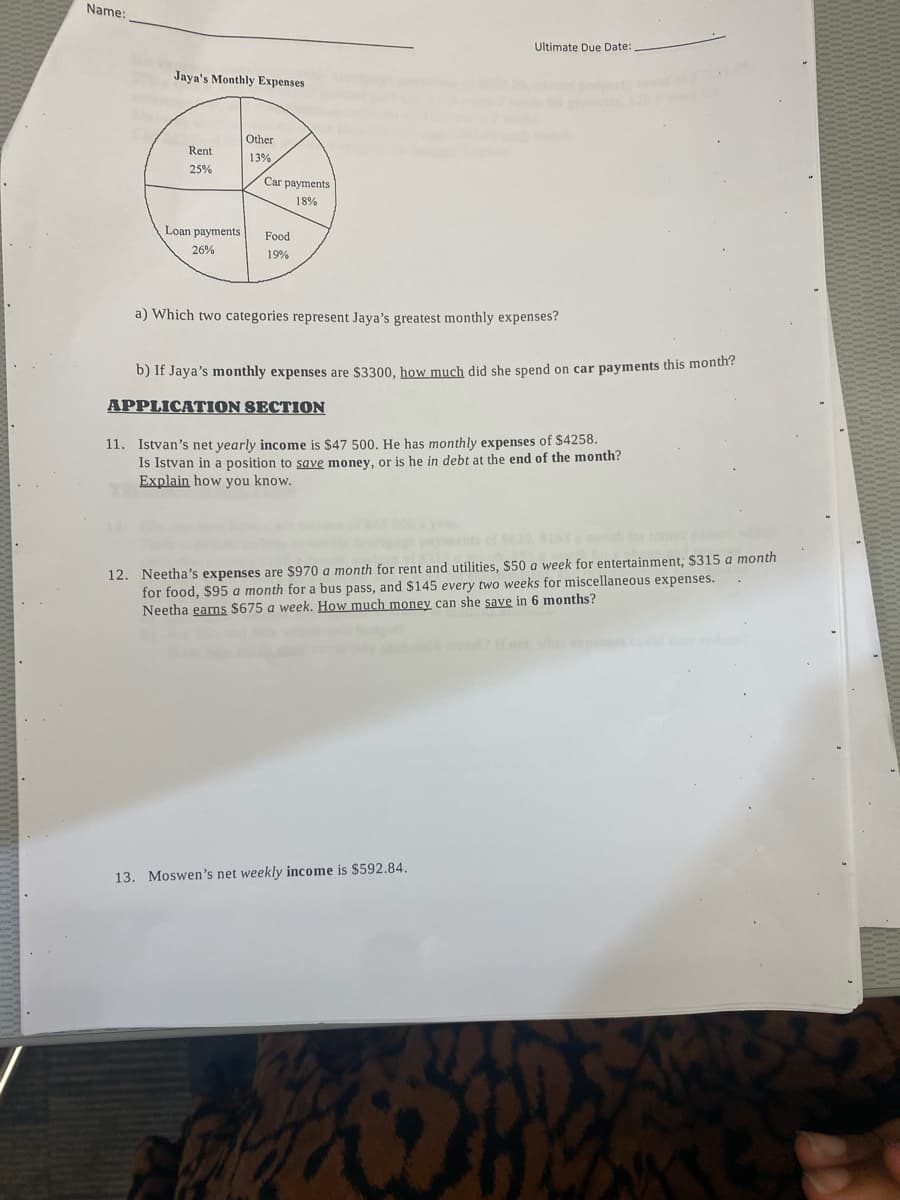 Name:
Jaya's Monthly Expenses
Rent
25%
Loan payments
26%
Other
13%
Car payments
18%
Food
19%
Ultimate Due Date:
a) Which two categories represent Jaya's greatest monthly expenses?
b) If Jaya's monthly expenses are $3300, how much did she spend on car payments this month?
APPLICATION SECTION
11. Istvan's net yearly income is $47 500. He has monthly expenses of $4258.
Is van in a position to save money, or is he in debt at the end of the month?
Explain how you know.
12. Neetha's expenses are $970 a month for rent and utilities, $50 a week for entertainment; $315 a month
for food, $95 a month for a bus pass, and $145 every two weeks for miscellaneous expenses.
Neetha earns $675 a week. How much money can she save in 6 months?
13. Moswen's net weekly income is $592.84.