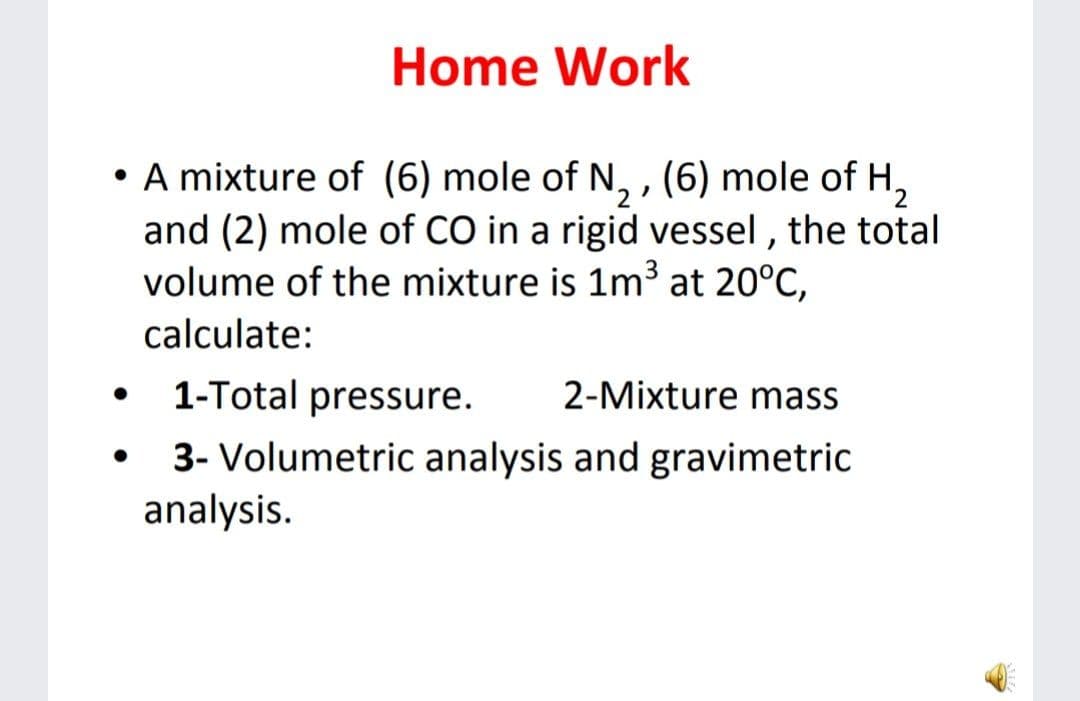 Home Work
• A mixture of (6) mole of N, , (6) mole of H,
and (2) mole of CO in a rigid vessel , the total
volume of the mixture is 1m³ at 20°C,
calculate:
1-Total pressure.
2-Mixture mass
3- Volumetric analysis and gravimetric
analysis.
