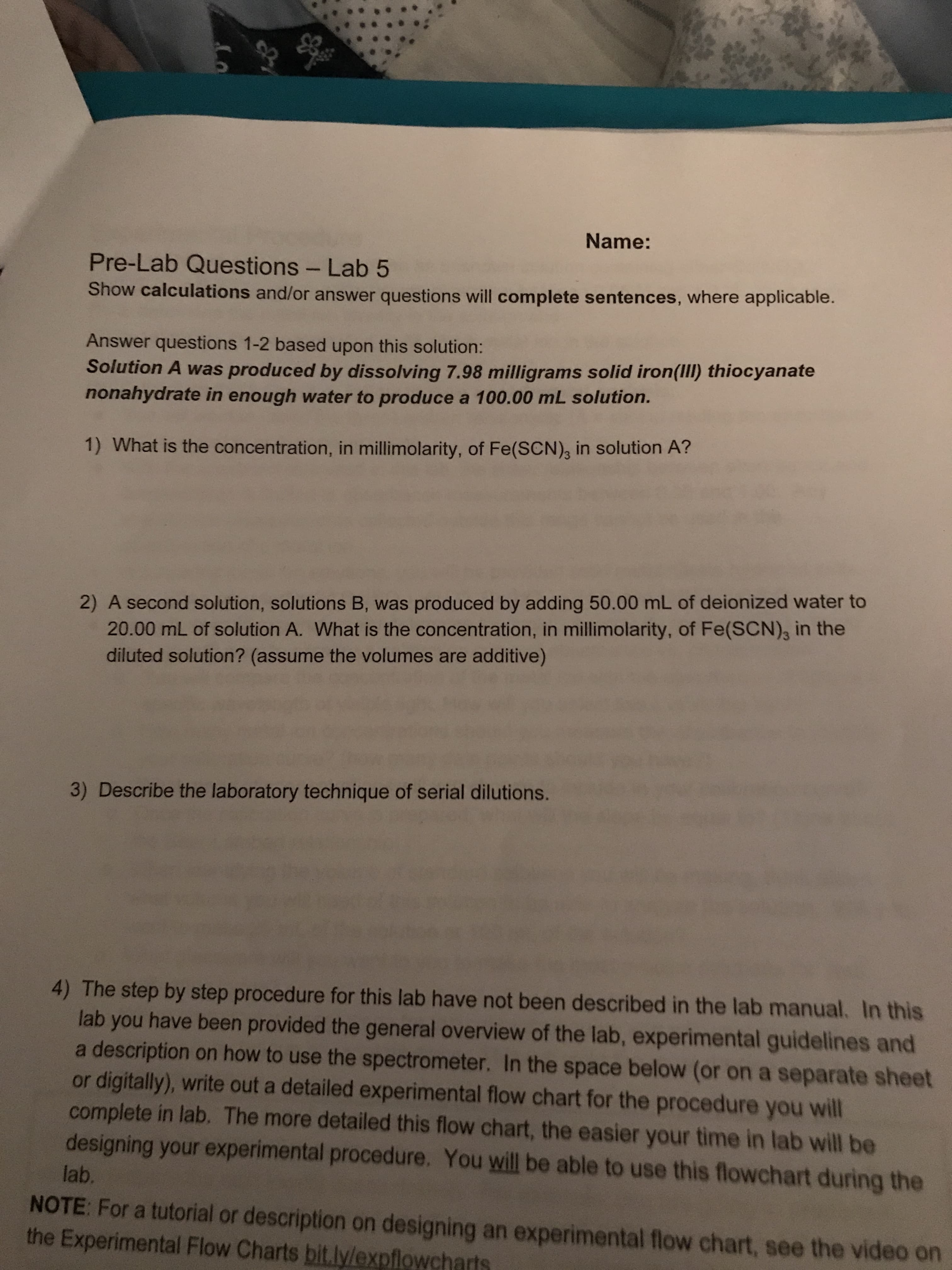 $3
Name:
Pre-Lab Questions - Lab 5
Show calculations and/or answer questions will complete sentences, where applicable.
Answer questions 1-2 based upon this solution:
Solution A was produced by dissolving 7.98 milligrams solid iron(III) thiocyanate
nonahydrate in enough water to produce a 100.00 mL solution.
1) What is the concentration, in millimolarity, of Fe(SCN)3 in solution A?
2) A second solution, solutions B, was produced by adding 50.00 mL of deionized water to
20.00 mL of solution A. What is the concentration, in millimolarity, of Fe(SCN), in the
diluted solution? (assume the volumes are additive)
3) Describe the laboratory technique of serial dilutions.
4) The step by step procedure for this lab have not been described in the lab manual. In this
lab you have been provided the general overview of the lab, experimental guidelines and
a description on how to use the spectrometer. In the space below (or on a separate sheet
or digitally), write out a detailed experimental flow chart for the procedure you will
complete in lab. The more detailed this flow chart, the easier your time in lab will be
designing your experimental procedure. You will be able to use this flowchart during the
lab.
NOTE: For a tutorial or description on designing an experimental flow chart, see the video on
the Experimental Flow Charts bit.lylexpflowcharts
