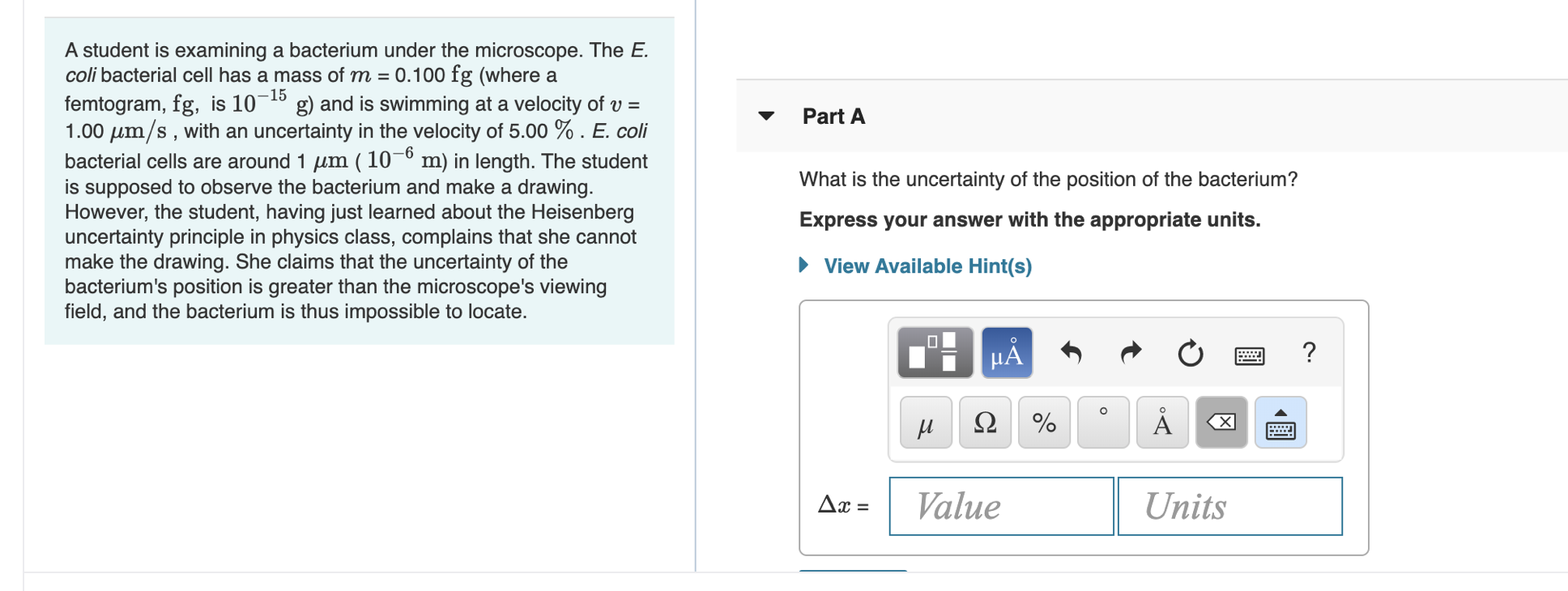 A student is examining a bacterium under the microscope. The E.
coli bacterial cell has a mass of m = 0.100 fg (where a
femtogram, fg, is 101 g) and is swimming at a velocity of v
1.00 m/s, with an uncertainty in the velocity of 5.00 % . E. coli
bacterial cells are around 1 m ( 10-° m) in length. The student
is supposed to observe the bacterium and make a drawing.
However, the student, having just learned about the Heisenberg
uncertainty principle in physics class, complains that she cannot
make the drawing. She claims that the uncertainty of the
bacterium's position is greater than the microscope's viewing
field, and the bacterium is thus impossible to locate.
а
Part A
What is the uncertainty of the position of the bacterium?
Express your answer with the appropriate units.
View Available Hint(s)
μΑ
?
Ω
Value
Units
