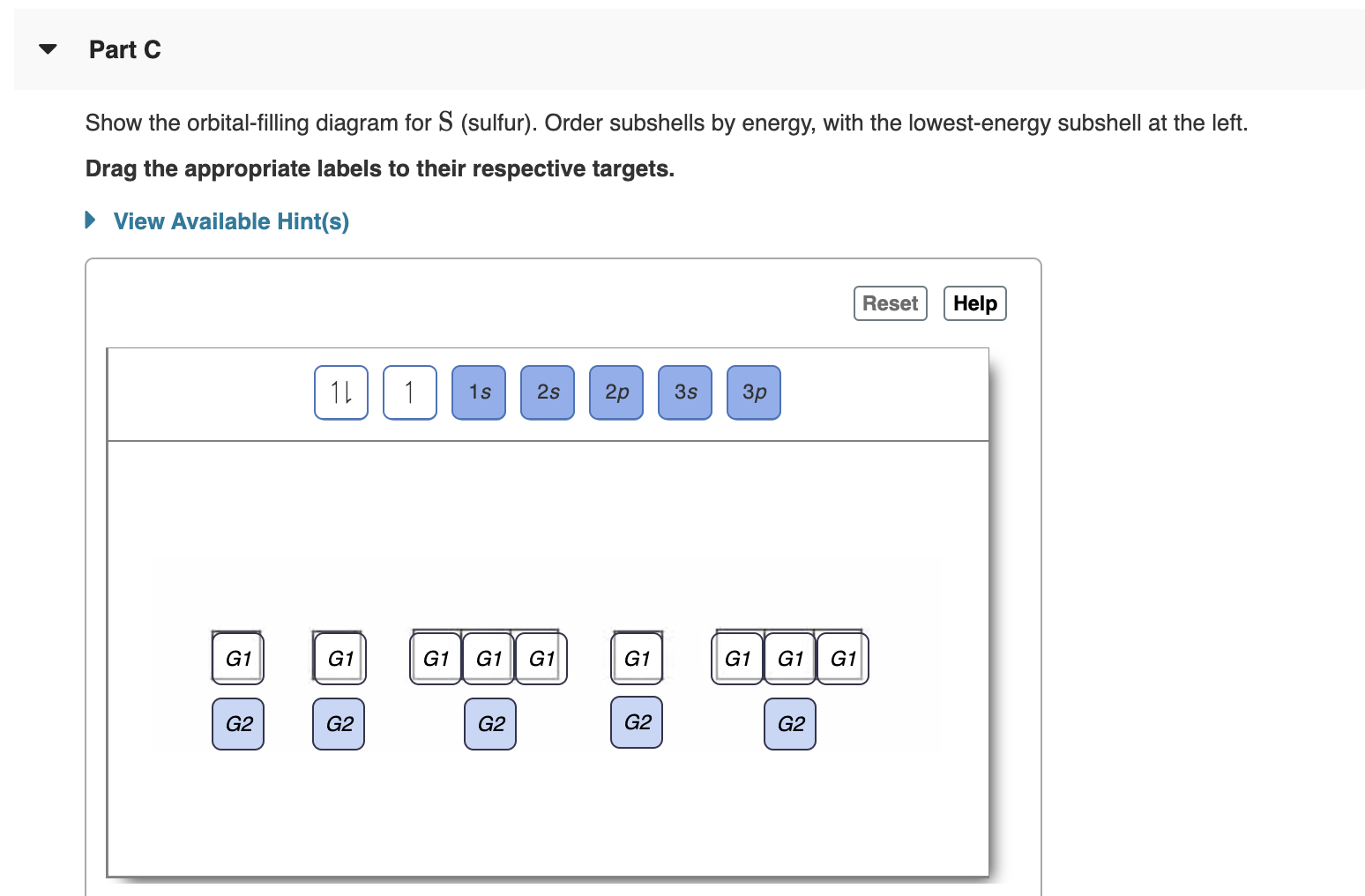 Part C
Show the orbital-filling diagram for S (sulfur). Order subshells by energy, with the lowest-energy subshell at the left.
Drag the appropriate labels to their respective targets.
View Available Hint(s)
Help
Reset
1L
1
1s
2s
2p
3s
Зр
G1
G1
G1
G1
G1
G1
G1
G1
G1
G2
G2
G2
G2
G2
