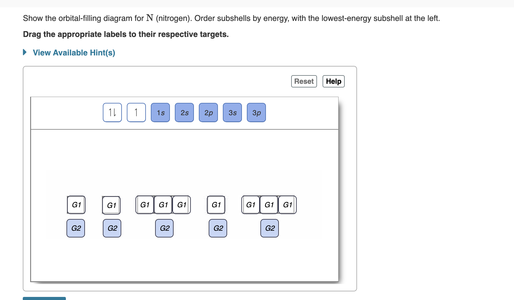 Show the orbital-filling diagram for N (nitrogen). Order subshells by energy, with the lowest-energy subshell at the left.
Drag the appropriate labels to their respective targets.
View Available Hint(s)
Reset
Help
1L
1
1s
2s
2p
3s
Зр
G1
G1
G1
G1
G1
G1
G1
G1
G1
G2
G2
G2
G2
G2
