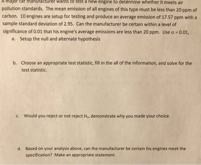 A major car
ürer wants tô tést á ñew engine to determine whether it meets air
pollution standards. The mean emission of all engines of this type must be less than 20 ppm of
carbon. 10 engines are setup for testing and produce an average emission of 17.57 ppm with a
sample standard deviation of 2.95. Can the manufacturer be certain within a level of
significance of 0.01 that his engine's average emissions are less than 20 ppm. Use a = 0.01,
a. Setup the null and alternate hypothesis
b. Choose an appropriate test statistic, fill in the all of the information, and solve for the
test statistic.
C. Would you reject or not reject Ho, demonstrate why you made your choice.
d. Based on your analysis above, can the manufacturer be certain his engines meet the
specification? Make an appropriate statement.
