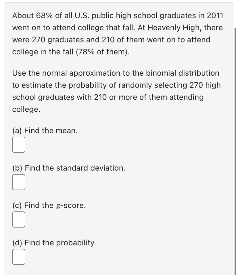 About 68% of all U.S. public high school graduates in 2011
went on to attend college that fall. At Heavenly High, there
were 270 graduates and 210 of them went on to attend
college in the fall (78% of them).
Use the normal approximation to the binomial distribution
to estimate the probability of randomly selecting 270 high
school graduates with 210 or more of them attending
college.
(a) Find the mean.
(b) Find the standard deviation.
(c) Find the z-score.
(d) Find the probability.