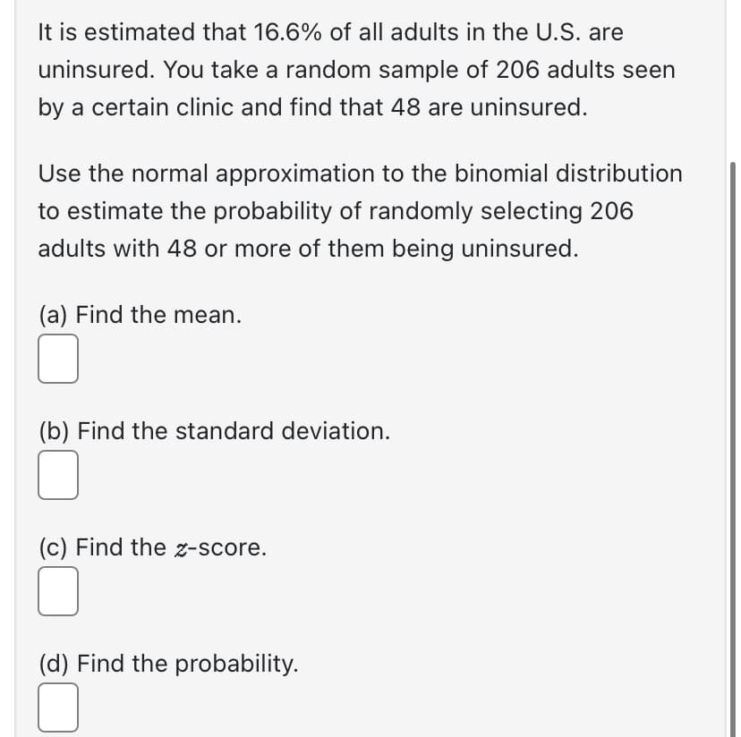 It is estimated that 16.6% of all adults in the U.S. are
uninsured. You take a random sample of 206 adults seen
by a certain clinic and find that 48 are uninsured.
Use the normal approximation to the binomial distribution
to estimate the probability of randomly selecting 206
adults with 48 or more of them being uninsured.
(a) Find the mean.
0
(b) Find the standard deviation.
(c) Find the z-score.
(d) Find the probability.