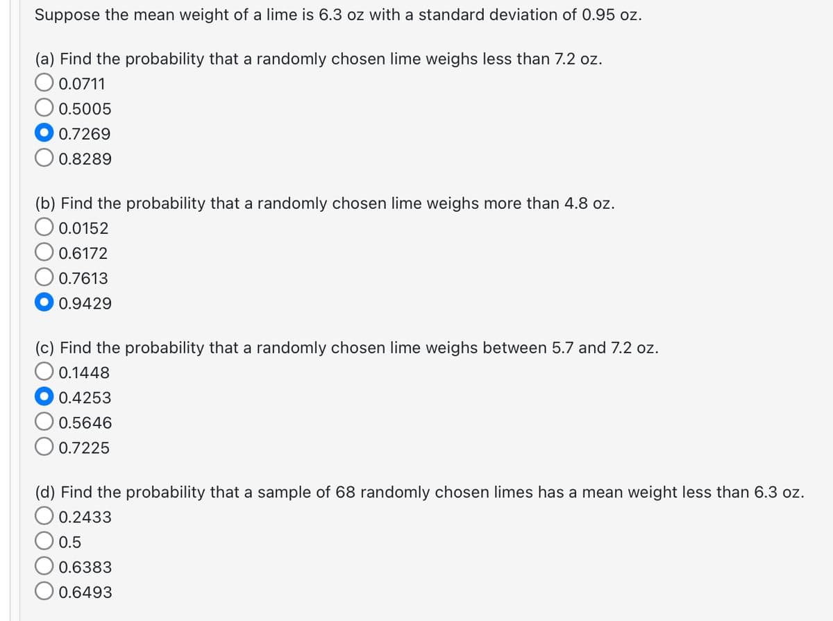 Suppose the mean weight of a lime is 6.3 oz with a standard deviation of 0.95 oz.
(a) Find the probability that a randomly chosen lime weighs less than 7.2 oz.
0.0711
0.5005
0.7269
0.8289
(b) Find the probability that a randomly chosen lime weighs more than 4.8 oz.
O 0.0152
0.6172
0.7613
0.9429
(c) Find the probability that a randomly chosen lime weighs between 5.7 and 7.2 oz.
0.1448
0.4253
0.5646
0.7225
(d) Find the probability that a sample of 68 randomly chosen limes has a mean weight less than 6.3 oz.
0.2433
0.5
0.6383
0.6493