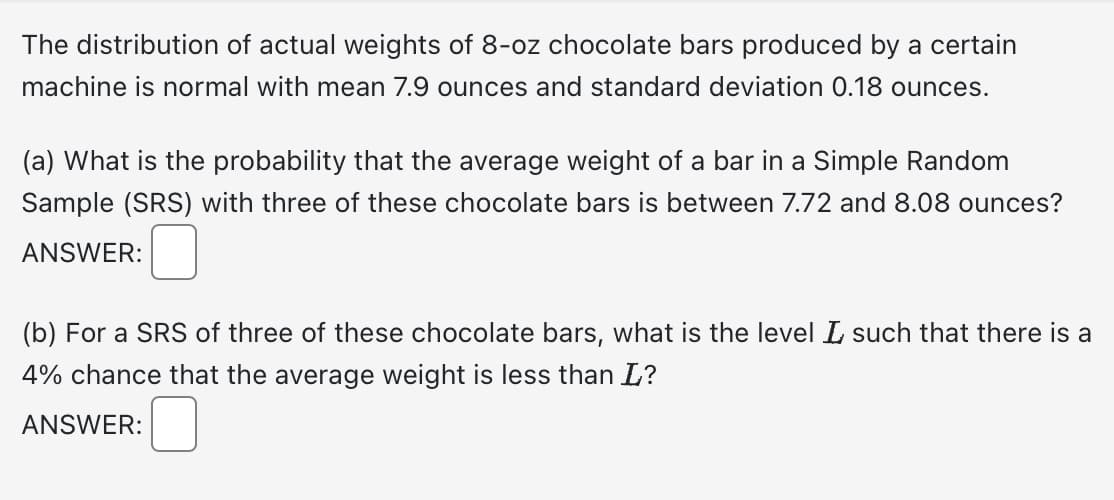 The distribution of actual weights of 8-oz chocolate bars produced by a certain
machine is normal with mean 7.9 ounces and standard deviation 0.18 ounces.
(a) What is the probability that the average weight of a bar in a Simple Random
Sample (SRS) with three of these chocolate bars is between 7.72 and 8.08 ounces?
ANSWER:
(b) For a SRS of three of these chocolate bars, what is the level L such that there is a
4% chance that the average weight is less than I?
ANSWER: