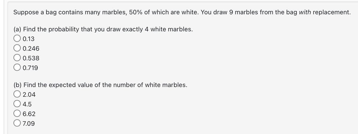 Suppose a bag contains many marbles, 50% of which are white. You draw 9 marbles from the bag with replacement.
(a) Find the probability that you draw exactly 4 white marbles.
0.13
0.246
0.538
0.719
(b) Find the expected value of the number of white marbles.
2.04
4.5
6.62
7.09