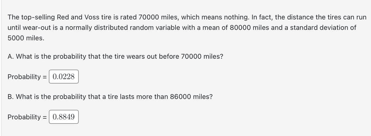 **Understanding Tire Longevity: A Statistical Insight**

The top-selling Red and Voss tire is rated 70,000 miles, but this figure is not necessarily indicative of actual performance. The distance these tires can run until wear-out is modeled as a normally distributed random variable with a mean of 80,000 miles and a standard deviation of 5,000 miles.

**A. Probability of Wearing Out Before 70,000 Miles**

- **Question:** What is the probability that the tire wears out before reaching 70,000 miles?
- **Probability:** 0.0228

This means there is a 2.28% chance that a tire will not reach the 70,000-mile mark before wearing out.

**B. Probability of Lasting More Than 86,000 Miles**

- **Question:** What is the probability that a tire lasts more than 86,000 miles?
- **Probability:** 0.8849

This indicates an 88.49% likelihood that the tire will surpass 86,000 miles before wearing out.