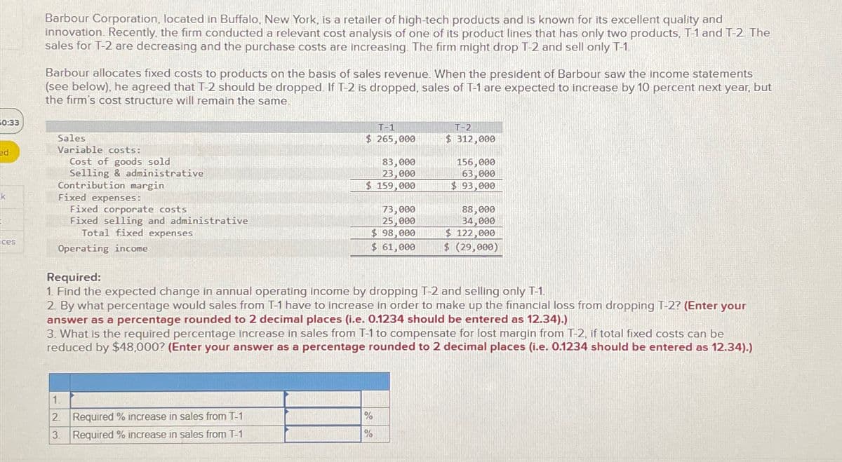0:33
Barbour Corporation, located in Buffalo, New York, is a retailer of high-tech products and is known for its excellent quality and
innovation. Recently, the firm conducted a relevant cost analysis of one of its product lines that has only two products. T-1 and T-2. The
sales for T-2 are decreasing and the purchase costs are increasing. The firm might drop T-2 and sell only T-1.
Barbour allocates fixed costs to products on the basis of sales revenue. When the president of Barbour saw the income statements
(see below), he agreed that T-2 should be dropped. If T-2 is dropped, sales of T-1 are expected to increase by 10 percent next year, but
the firm's cost structure will remain the same.
ed
Sales
Variable costs:
Cost of goods sold
Selling & administrative
Contribution margin
k
Fixed expenses:
ces
Fixed corporate costs
Fixed selling and administrative
Total fixed expenses
Operating income
Required:
T-1
$ 265,000
83,000
23,000
$ 159,000
73,000
25,000
T-2
$ 312,000
156,000
63,000
$ 93,000
88,000
34,000
$ 122,000
$ 98,000
$ 61,000
$ (29,000)
1. Find the expected change in annual operating income by dropping T-2 and selling only T-1.
2. By what percentage would sales from T-1 have to increase in order to make up the financial loss from dropping T-2? (Enter your
answer as a percentage rounded to 2 decimal places (i.e. 0.1234 should be entered as 12.34).)
3. What is the required percentage increase in sales from T-1 to compensate for lost margin from T-2, if total fixed costs can be
reduced by $48,000? (Enter your answer as a percentage rounded to 2 decimal places (i.e. 0.1234 should be entered as 12.34).)
1.
2. Required % increase in sales from T-1
%
3. Required % increase in sales from T-1
%