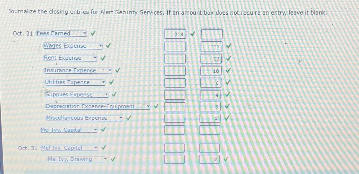 Journalize the closing entries for Alert Security Services. If an amount box does not require an entry, leave it blank.
Oct. 31 Fees Earned
Wages Expense
Rent Expense
Insurance Expense
Utilities Expense
Supplies Expense
Depreciation Expense-Equipment
Miscellaneous Expense
Mel Ivy, Capital
Oct. 31 Mel Ivy, Capital
Mel Ivy, Drawing
213
111
12
16
4
8