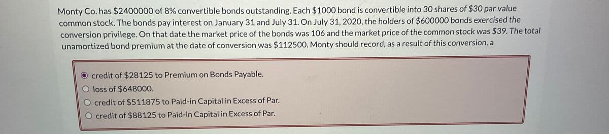 Monty Co. has $2400000 of 8% convertible bonds outstanding. Each $1000 bond is convertible into 30 shares of $30 par value
common stock. The bonds pay interest on January 31 and July 31. On July 31, 2020, the holders of $600000 bonds exercised the
conversion privilege. On that date the market price of the bonds was 106 and the market price of the common stock was $39. The total
unamortized bond premium at the date of conversion was $112500. Monty should record, as a result of this conversion, a
credit of $28125 to Premium on Bonds Payable.
loss of $648000.
credit of $511875 to Paid-in Capital in Excess of Par.
O credit of $88125 to Paid-in Capital in Excess of Par.