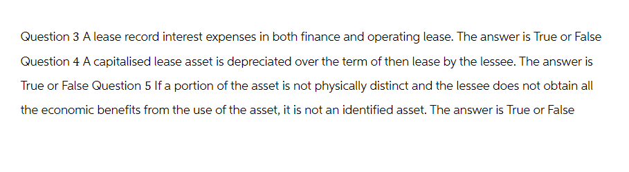 Question 3 A lease record interest expenses in both finance and operating lease. The answer is True or False
Question 4 A capitalised lease asset is depreciated over the term of then lease by the lessee. The answer is
True or False Question 5 If a portion of the asset is not physically distinct and the lessee does not obtain all
the economic benefits from the use of the asset, it is not an identified asset. The answer is True or False