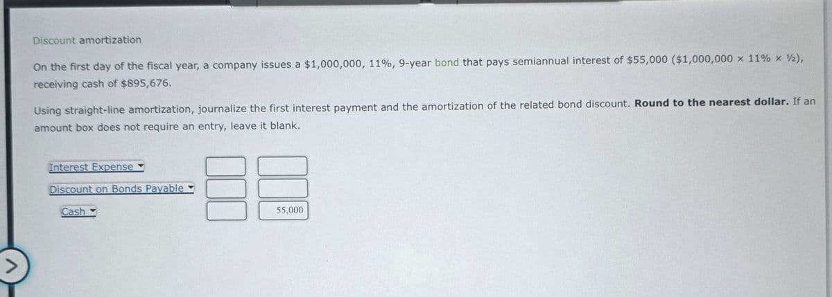 >
Discount amortization
On the first day of the fiscal year, a company issues a $1,000,000, 11%, 9-year bond that pays semiannual interest of $55,000 ($1,000,000 x 11% × ½),
receiving cash of $895,676.
Using straight-line amortization, journalize the first interest payment and the amortization of the related bond discount. Round to the nearest dollar. If an
amount box does not require an entry, leave it blank.
Interest Expense
Discount on Bonds Payable
Cash
55,000