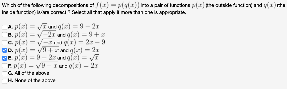 Which of the following decompositions of f(x) = p(q(x)) into a pair of functions p(x) (the outside function) and q(x) (the
%3D
inside function) is/are correct ? Select all that apply if more than one is appropriate.
A. p(x) = Vr and q(x) = 9 – 2.x
B. p(x) = v-2x and q(x) = 9+ x
C. p(x) = V- and q(x) = 2x – 9
D. p(x) = /9+ x and q(x) = 2x
JE. P(x) = 9
F. p(x) = V9 – x and q(x) = 2x
2.x and q(x) = VT
G. All of the above
H. None of the above
