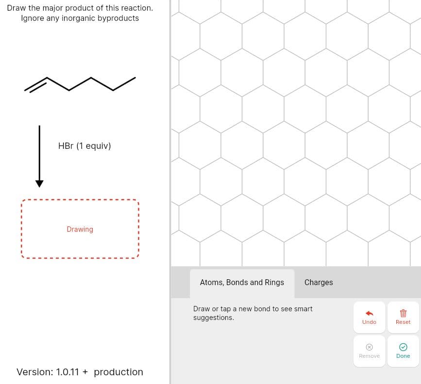 Draw the major product of this reaction.
Ignore any inorganic byproducts
HBr (1 equiv)
Drawing
Atoms, Bonds and Rings
Charges
Draw or tap a new bond to see smart
suggestions.
Undo
Reset
Remove
Done
Version: 1.0.11 + production
