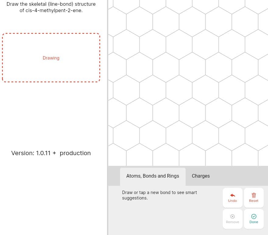 Draw the skeletal (line-bond) structure
of cis-4-methylpent-2-ene.
Drawing
Version: 1.0.11 + production
Atoms, Bonds and Rings
Charges
Draw or tap a new bond to see smart
suggestions.
Undo
Reset
Remove
Done
