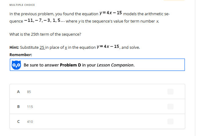 MULTIPLE CHOICE
In the previous problem, you found the equation Y=4x-15 models the arithmetic se-
quence -11, -7,-3, 1, 5... where y is the sequence's value for term number x.
What is the 25th term of the sequence?
Hint: Substitute 25 in place of x in the equation Y=4x15, and solve.
Remember:
0,0 Be sure to answer Problem D in your Lesson Companion.
A
B
n
85
115
410