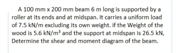 A 100 mm x 200 mm beam 6 m long is supported by a
roller at its ends and at midspan. It carries a uniform load
of 7.5 kN/m excluding its own weight. if the Weight of the
wood is 5.6 kN/m3 and the support at midspan is 26.5 kN,
Determine the shear and moment diagram of the beam.
